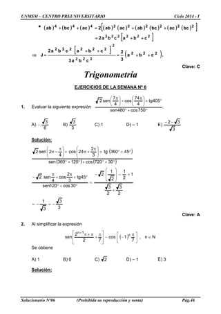 UNMSM – CENTRO PREUNIVERSITARIO Ciclo 2014 - I
Solucionario Nº06 (Prohibida su reproducción y venta) Pág.46
● ( ) ( ) ( ) ( ) ( ) ( ) ( ) ( ) ( )[ ]222222444
bcacbcabacab2acbcab ++=++
[ ]222222
cbacba2 ++=
[ ] ( ).cba
3
2
cba3
cbacba2
J 222
222
2
222222
++=
++
=⇒
Clave: C
Trigonometría
EJERCICIOS DE LA SEMANA Nº 6
1. Evaluar la siguiente expresión .
750cos480sen
405tg
4
74
cos
4
7
sen2
°+°
°+




 π
+




 π
A)
6
3
− B)
3
3
C) 1 D) – 1 E)
3
32 −−
Solución:
( )
( ) ( )
3
3
3
1
2
3
2
3
1
2
1
2
1
2
30cos120sen
45tg
3
2
cos
4
sen2
30720cos120360sen
45360tg
3
2
24cos
4
2sen2
−=−=
+
+−








−
=
°+°
°+
π
+
π
−
°+°+°+°
°+°+




 π
+π+




 π
−π
Clave: A
2. Al simplificar la expresión
( ) N∈


 π
−−







 π
+
π+π+
n,
7
1cos
72
2
sen n
1n
Se obtiene
A) 1 B) 0 C) 2 D) – 1 E) 3
Solución:
 