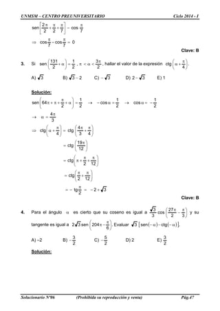 UNMSM – CENTRO PREUNIVERSITARIO Ciclo 2014 - I
Solucionario Nº06 (Prohibida su reproducción y venta) Pág.47
0
7
cos
7
cos
7
cos
722
2
sen
=
π
−
π
⇒
π
−




 π
+
π
+
π
Clave: B
3. Si ,
2
3
,
2
1
2
131
sen
π
<α<π=





α+ hallar el valor de la expresión 




 π
+α
4
ctg .
A) 3 B) 23 − C) 3− D) 32 − E) 1
Solución:
32
2
tg
122
ctg
122
ctg
12
19
ctg
43
4
ctg
4
ctg
3
4
2
1
cos
2
1
cos
2
1
2
64sen
+−=
π
−=





 π
+
π
=





 π
+
π
+π=





 π
=





 π
+
π
=




 π
+α⇒
π
=α→
−=α→=α−→=





α+
π
+π+π
Clave: B
4. Para el ángulo α es cierto que su coseno es igual a 




 π
−
π
32
27
cos
3
3
y su
tangente es igual a ( ) ( )[ ].ctgsen3Evaluar.
6
204sen32 α−−α−




 π
−π
A) –2 B)
2
3
− C)
2
5
− D) 2 E)
2
3
Solución:
 