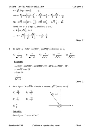 UNMSM – CENTRO PREUNIVERSITARIO Ciclo 2014 - I
Solucionario Nº06 (Prohibida su reproducción y venta) Pág.48
P(1 a,a)
Oω
Y
X
( )
( )
2
5
2
3
1
2
3
3
1
3E
2d;3,1P:
CII,entonces,0tgy0coscomo
3
2
1
32
6
sen32
6
204sen32tg
2
1
2
3
3
3
3
sen
3
3
32
27
cos
3
3
cos
)(...senctg3E
−=−−=








−−=
=−α
∈α<α<α
−=⋅−=
π
−=




 π
−π=α
−=⋅−=
π
−=




 π
−
π
=α
α−α=
∴
I
Clave: C
5. Si ,a20tg =° hallar °+° 1780cos1550sen en términos de a.
A)
1a
1
2
+
B)
1a
a
2
+
C)
1a
2
2
+
D)
1a
a2
2
+
E)
1a
1a
2
+
−
Solución:
1a
2
20cos2
20cos20cos
)201800(cos)20901440(sen1780cos1530sen
2
+
°=
°+°=
°−°+°+°+°=°+°
Clave: C
6. En la figura, .u13OP = Calcular el valor de ( ).secsen13 ω+ω
A)
3
17
− B)
13
19
−
C)
3
7
− D)
3
19
−
E)
3
7
Solución:
De la figura 22
a)a1(13 +−=
 