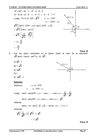 UNMSM – CENTRO PREUNIVERSITARIO Ciclo 2014 - I
Solucionario Nº06 (Prohibida su reproducción y venta) Pág.49
Y
X
P( 2,1)
α
β
O
P( 2, 3)
ω
α
Y
X
13
( ) ( )[ ]
[ ]
3
19
3
13
2
3
13
13
2
13
csccos13
)270(sec)270(sen13
)270(
270,13OP,)3,2(PLuego
2a3a0)2a()3a(
06aaa2a212 22
−=
−−=








−
−
=
α−α=
α−°−+α−°−
α−°−=ω
°=ω−α=−
−=∨=⇒=+−
=−−⇒−=
Clave: B
7. Con los datos mostrados en la figura, hallar el valor de la expresión
.5)(sensec2sen5 3
−β−α−β−β
A) 15 −
B) 51+
C) 52
D) 1
E) 152 −
Solución:
( )[ ]
( )
51
5152
5
2
5
entonces
1)1()(sensen)(sen
Además
5)csc(csc)270sec(sec
5
2
5
2
)cos(cos)270(sensenLuego
270
270:Notemos
+=
−−−−⋅
=−−=α−β−=α−β−=β−α
−=α−−=α=α+°=β
=−=α−−=α−=α+°=β
α−°=β→
°=β+α−
Clave: B
 