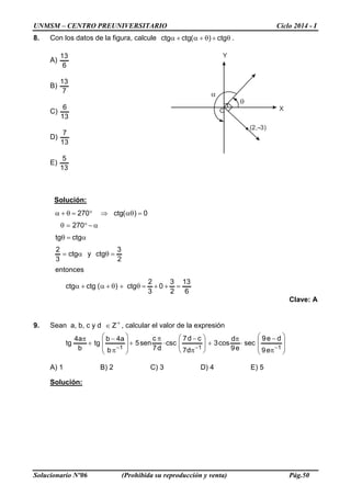 UNMSM – CENTRO PREUNIVERSITARIO Ciclo 2014 - I
Solucionario Nº06 (Prohibida su reproducción y venta) Pág.50
Y
X
(2, 3)
α
θ
O
8. Con los datos de la figura, calcule .ctg)(ctgctg θ+θ+α+α
A)
6
13
B)
7
13
C)
13
6
D)
13
7
E)
13
5
Solución:
6
13
2
3
0
3
2
ctg)(ctgctg
entonces
2
3
ctgyctg
3
2
ctgtg
270
0)(ctg270
=++=θ+θ+α+α
=θα=
α=θ
α−°=θ
=αθ⇒°=θ+α
Clave: A
9. Sean a, b, c y d +
∈ Z , calcular el valor de la expresión








π
−
⋅
π
+





π
−
⋅
π
+








π
−
+
π
−−− 111
e9
de9
sec
e9
d
cos3
d7
cd7
csc
d7
c
sen5
b
a4b
tg
b
a4
tg
A) 1 B) 2 C) 3 D) 4 E) 5
Solución:
 