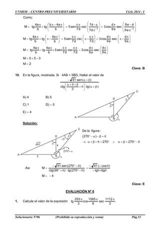 UNMSM – CENTRO PREUNIVERSITARIO Ciclo 2014 - I
Solucionario Nº06 (Prohibida su reproducción y venta) Pág.51
C
A B
D
θ
α
β
C
A B
D
θ
α
β
5
441
270° α
β
2M
350M
e9
d
sec
e9
d
cos3
d7
c
csc
d7
c
sen5
b
a4
tg
b
a4
tgM
e9
d
sec
e9
d
cos3
d7
c
csc
d7
c
sen5
b
a4
tg
b
a4
tgM
e9
de9
sec
e9
d
cos3
d7
cd7
csc
d7
c
sen5
b
a4b
tg
b
a4
tgM
:Como
11
=
−+=





 ππ
−
ππ
+
π
−
π
=





 π
−π
π
+




 π
−π
π
+




 π
−π+
π
=








π
−π
+








π
−π
+




 π−π
+
π
=
−−
Clave: B
10. En la figura, mostrada. Si 4AB = 5BD, Hallar el valor de
.
)(tg
3
ctg
)(sen41
β+α⋅





θ+
β+θ+α
β+α−
A) 4 B) 5
C) 1 D) – 5
E) – 4
Solución:
θ−°=β+α∧°=θ+β+α→
θ=β−α−°
270270
)270(
:figuralaDe
4M
ctgtg
)cos(41
)270(tg)90(ctg
)270(sen41
MAsi
−=
θ⋅θ−
θ−−
=
θ−°⋅θ+°
θ−°−
=
Clave: E
EVALUACIÓN Nº 6
1. Calcule el valor de la expresión .
3
1112
sec
6
1565
cos
3
253
tg
πππ
 