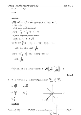 UNMSM – CENTRO PREUNIVERSITARIO Ciclo 2014 - I
Solucionario Nº06 (Prohibida su reproducción y venta) Pág.53
α
θ
Y
X
P( -1, - 2 )
O
απ
Y
C) – 5 D) 3
E) – 4
Solución:
( )
13
2
sen
)(cossencos
2
3
cos:)(En
13
3
cos)(sencos
)(sencossen
2
3
sen:)(En
13dd;)3,2(P:)(
normalposiciónenángulounes)(
)(...
2
3
2
3
)(
cuadrantalángulounes)(
)3,2(P
2x,3x0)2x()3x()1x(x13 222
=β
α−=β⇒α=





β+
π
−
=β⇒α−=β
⇒α−−=β−⇒α=





β+
π
==−−α−
α−
α=β+
π
⇒
π
−=β+α−
β+α−
−−∴
−==⇒=+−⇒−+=
I
I
I
Finalmente, si E es el número buscando, 5
13
3
13
2
13E −=














 −
+
−
=
Clave: C
4. Con la información que se da en la figura, evaluar .
)14(sen
ctg)(tg
θ+π
θ+α−π
A)
2
13
B)
2
2
C)
2
33
D)
2
1
E)
3
1
Solución:
 