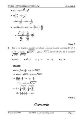 UNMSM – CENTRO PREUNIVERSITARIO Ciclo 2014 - I
Solucionario Nº06 (Prohibida su reproducción y venta) Pág.54
Clave: A
5. Sea α un ángulo en posición normal que pertenece al cuarto cuadrante. Si x > 0,
y < 0 y α+α=α+α seccosysecsenx 2
, calcule el valor de la expresión
.ctgxyxytg α+α
A) 2x + y B) yx2
− C) x2y − D) x – y E) y – x
Solución:
xyxyM
y
x
xy
x
y
xyM
yxr)y,x(P
x
y
tg
x
y
cos
sen
seccosysecsenx
seccosysecsenx
22
+−=+=






+





=⇒
+=++
=α→=
α
α
→
α+α=α+α→
α+α=α+α
Clave: D
Geometría
2
33
3
2
2
3
3
2
2
1
2
A
3
2
2
3
cossen)14(sen
2
1
ctg
2
1
ctg
2
1
2
3
tg
2
1
2
)(tg
==
+
=
=





θ+
π
=θ=θ+π•
=θ→
−
=θ−
−
=





θ+
π
•
=
−
−
=α−π•
 