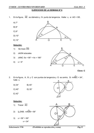 UNMSM – CENTRO PREUNIVERSITARIO Ciclo 2014 - I
Solucionario Nº06 (Prohibida su reproducción y venta) Pág.55
EJERCICIOS DE LA SEMANA Nº 6
1. En la figura, AE es diámetro y N punto de tangencia. Hallar x, si AO = OE.
A) 7°
B) 8°
C) 9°
D) 10°
E) 12°
Solución:
1) Se traza ON
2) ∆AON isósceles
3) ∆ANC: 6x + 90° + 4x = 180°
4) x = 9°
Clave: C
2. En la figura, A, B y C son puntos de tangencia y O es centro. Si mABC = 34°,
halle x.
A) 34° B) 45°
C) 40° D) 35°
E) 42°
Solución:
1) Trazar AC
2) DAB; mADB = 56°
3) x + 56° = 90°
x = 34°
3x
4x
A
B
CEO
N
3x
4x
A
B
CEO
N
3x
3x
A B
CO
x
56°
34°
A B
CO
x
3x
4x
A
B
CEO
N
3x
3x
 