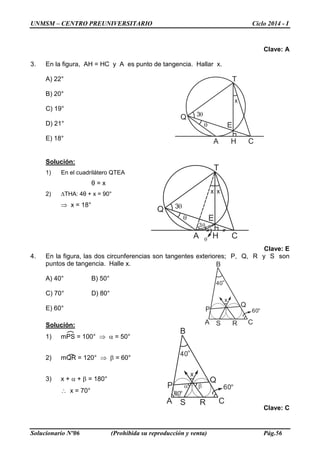 UNMSM – CENTRO PREUNIVERSITARIO Ciclo 2014 - I
Solucionario Nº06 (Prohibida su reproducción y venta) Pág.56
Clave: A
3. En la figura, AH = HC y A es punto de tangencia. Hallar x.
A) 22°
B) 20°
C) 19°
D) 21°
E) 18°
Solución:
1) En el cuadrilátero QTEA
θ = x
2) ∆THA: 4θ + x = 90°
⇒ x = 18°
Clave: E
4. En la figura, las dos circunferencias son tangentes exteriores; P, Q, R y S son
puntos de tangencia. Halle x.
A) 40° B) 50°
C) 70° D) 80°
E) 60°
Solución:
1) mPS = 100° ⇒ α = 50°
2) mQR = 120° ⇒ β = 60°
3) x + α + β = 180°
∴ x = 70°
Clave: C
Q
T
HA C
Eθ
3θ
xx
3θ
θ
A
B
C
P
Q
RS
40°
60°
x
α β
80°
Q
T
HA C
Eθ
3θ
x
A
B
C
P
Q
RS
40°
60°
x
 