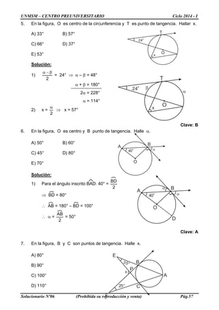 UNMSM – CENTRO PREUNIVERSITARIO Ciclo 2014 - I
Solucionario Nº06 (Prohibida su reproducción y venta) Pág.57
5. En la figura, O es centro de la circunferencia y T es punto de tangencia. Hallar x.
A) 33° B) 57°
C) 66° D) 37°
E) 53°
Solución:
1)
2
β−α
= 24° ⇒ α – β = 48°
α + β = 180°
2α = 228°
α = 114°
2) x =
2
α
⇒ x = 57°
Clave: B
6. En la figura, O es centro y B punto de tangencia. Halle α.
A) 50° B) 60°
C) 45° D) 80°
E) 70°
Solución:
1) Para el ángulo inscrito BAD: 40° =
2
BD
⇒ BD = 80°
∴ AB = 180° – BD = 100°
∴ α =
2
AB
= 50°
Clave: A
7. En la figura, B y C son puntos de tangencia. Halle x.
A) 80°
B) 90°
C) 100°
D) 110°
O
T
24°
x
α
β
A
B
O
40° α
D
α
O
T
24°
x
A
B
C
F
E
P
35°
x
25°
A
B
O
40° α
 