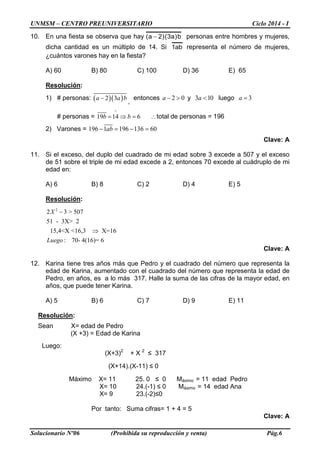 UNMSM – CENTRO PREUNIVERSITARIO Ciclo 2014 - I
Solucionario Nº06 (Prohibida su reproducción y venta) Pág.6
10. En una fiesta se observa que hay b)a3()2a( − personas entre hombres y mujeres,
dicha cantidad es un múltiplo de 14. Si ab1 representa el número de mujeres,
¿cuántos varones hay en la fiesta?
A) 60 B) 80 C) 100 D) 36 E) 65
Resolución:
1) # personas: ( )( )2 3a a b−
,
entonces – 2 0a > y 3 10 a < luego 3a =
# personas = 19 14 6b b
°
= ⇒ = ∴total de personas = 196
2) Varones = 196 1 196 136 60ab− = − =
Clave: A
11. Si el exceso, del duplo del cuadrado de mi edad sobre 3 excede a 507 y el exceso
de 51 sobre el triple de mi edad excede a 2, entonces 70 excede al cuádruplo de mi
edad en:
A) 6 B) 8 C) 2 D) 4 E) 5
Resolución:
2
2 3 > 507
51 - 3X> 2
15,4<X <16,3 X=16
: 70- 4(16)= 6
X
Luego
−
⇒
Clave: A
12. Karina tiene tres años más que Pedro y el cuadrado del número que representa la
edad de Karina, aumentado con el cuadrado del número que representa la edad de
Pedro, en años, es a lo más 317. Halle la suma de las cifras de la mayor edad, en
años, que puede tener Karina.
A) 5 B) 6 C) 7 D) 9 E) 11
Resolución:
Sean X= edad de Pedro
(X +3) = Edad de Karina
Luego:
(X+3)2
+ X 2
≤ 317
(X+14).(X-11) ≤ 0
Máximo X= 11 25. 0 ≤ 0 Máximo = 11 edad Pedro
X= 10 24.(-1) ≤ 0 Máximo = 14 edad Ana
X= 9 23.(-2)≤0
Por tanto: Suma cifras= 1 + 4 = 5
Clave: A
 