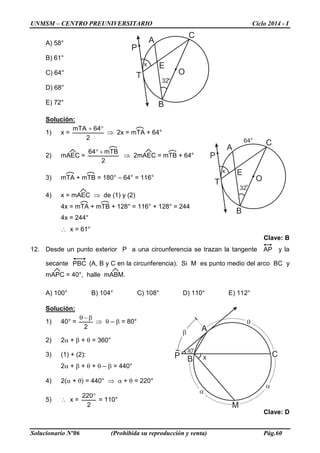 UNMSM – CENTRO PREUNIVERSITARIO Ciclo 2014 - I
Solucionario Nº06 (Prohibida su reproducción y venta) Pág.60
A) 58°
B) 61°
C) 64°
D) 68°
E) 72°
Solución:
1) x =
2
64mTA °+
⇒ 2x = mTA + 64°
2) mAEC =
2
mTB64 +°
⇒ 2mAEC = mTB + 64°
3) mTA + mTB = 180° – 64° = 116°
4) x = mAEC ⇒ de (1) y (2)
4x = mTA + mTB + 128° = 116° + 128° = 244
4x = 244°
∴ x = 61°
Clave: B
12. Desde un punto exterior P a una circunferencia se trazan la tangente AP y la
secante PBC (A, B y C en la circunferencia). Si M es punto medio del arco BC y
mAPC = 40°, halle mABM.
A) 100° B) 104° C) 108° D) 110° E) 112°
Solución:
1) 40° =
2
β−θ
⇒ θ – β = 80°
2) 2α + β + θ = 360°
3) (1) + (2):
2α + β + θ + θ – β = 440°
4) 2(α + θ) = 440° ⇒ α + θ = 220°
5) ∴ x =
2
220°
= 110°
Clave: D
A
B
E
O
P
T
32°
C
x
A
B
E
O
P
T
32°
C
x
64°
40°
A
B
CP x
M
θ
α
α
β
 