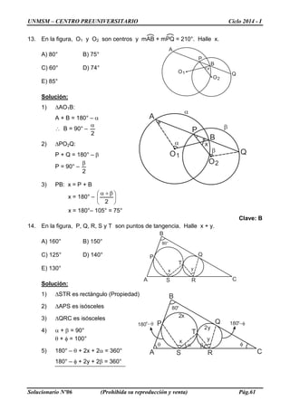 UNMSM – CENTRO PREUNIVERSITARIO Ciclo 2014 - I
Solucionario Nº06 (Prohibida su reproducción y venta) Pág.61
13. En la figura, O1 y O2 son centros y mAB + mPQ = 210°. Halle x.
A) 80° B) 75°
C) 60° D) 74°
E) 85°
Solución:
1) ∆AO1B:
A + B = 180° – α
∴ B = 90° –
2
α
2) ∆PO2Q:
P + Q = 180° – β
P = 90° –
2
β
3) PB: x = P + B
x = 180° – 




 β+α
2
x = 180°– 105° = 75°
Clave: B
14. En la figura, P, Q, R, S y T son puntos de tangencia. Halle x + y.
A) 160° B) 150°
C) 125° D) 140°
E) 130°
Solución:
1) ∆STR es rectángulo (Propiedad)
2) ∆APS es isósceles
3) ∆QRC es isósceles
4) α + β = 90°
θ + φ = 100°
5) 180° – θ + 2x + 2α = 360°
180° – φ + 2y + 2β = 360°
A
B
P
Q
x
O1
O2
A
B
C
P Q
RS
80°
x y
T
A
B
P
Q
x
O1
O2
α
β
β
α
A
B
C
P Q
RS
80°
x y
T
180°−θ
α βθ φ
2x
2y
180°−φ
 