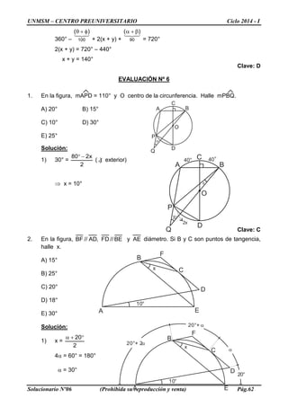 UNMSM – CENTRO PREUNIVERSITARIO Ciclo 2014 - I
Solucionario Nº06 (Prohibida su reproducción y venta) Pág.62
A B
C
D
O
P
Q
30°
x
40° 40°
2x
360° –

100
)( φ+θ
+ 2(x + y) +

90
)( β+α
= 720°
2(x + y) = 720° – 440°
x + y = 140°
Clave: D
EVALUACIÓN Nº 6
1. En la figura, mAPD = 110° y O centro de la circunferencia. Halle mPBQ.
A) 20° B) 15°
C) 10° D) 30°
E) 25°
Solución:
1) 30° =
2
x280 −°
( )∠ exterior)
⇒ x = 10°
Clave: C
2. En la figura, BE//FD,AD//BF y AE diámetro. Si B y C son puntos de tangencia,
halle x.
A) 15°
B) 25°
C) 20°
D) 18°
E) 30°
Solución:
1) x =
2
20°+α
4α = 60° = 180°
α = 30°
A B
C
D
O
P
Q
30°
A
B
C
D
E
F
10°
x
A
B
C
D
E
F
10°
x
20°
α
20°+ 2α
20°+ α
 