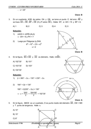 UNMSM – CENTRO PREUNIVERSITARIO Ciclo 2014 - I
Solucionario Nº06 (Prohibida su reproducción y venta) Pág.63
∴ x = 25°
Clave: B
3. En un cuadrante AOB de radios OA y OB, se toma un punto E del arco AB y
se traza OEAH ⊥ ; OEBP ⊥ (H y P sobre OE ). Hallar EP, si AH = 15 y BP = 8.
A) 1 B) 2 C) 3 D) 4 E) 5
Solución:
1) ∆AHO ≡ ∆OPB (ALA)
⇒ OH = 8 y PH = 7
2) Luego por Pitágoras OHA
( )222
x15158 +=+
x = 2
Clave: B
4. En la figura, AD//BC y AD es diámetro. Halle mABC.
A) 102°30' B) 101°
C) 103°30´ D) 103°
E) 104°30'
Solución:
1) β = 360° – 2α – 130° = 230° – 2α
2) 180° = 2β + 130°
180° = 2(230° – 2α) + 130°
⇒ α =
2
205°
=
2
'60204°
= 102°30'
Clave: A
5. En la figura, ABCD es un cuadrado, O es punto medio del diámetro AD , CM = MD
y T punto de tangencia. Halle x.
A) 10°
B) 15°
C) 8°
A
B C
D
65°
A
B C
D
M
x
O
T
A
B C
D
65°
α α
180°−α
β β
130°
360° 2− α
8
A
B
Ex
8
15
7
O
H
P
α
β
β
α
 