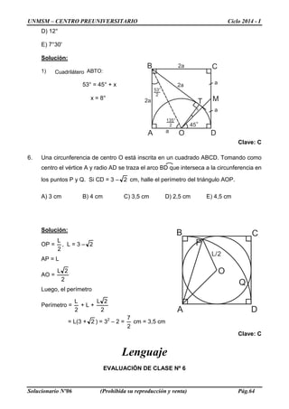 UNMSM – CENTRO PREUNIVERSITARIO Ciclo 2014 - I
Solucionario Nº06 (Prohibida su reproducción y venta) Pág.64
D) 12°
E) 7°30'
Solución:
1) Cuadrilátero ABTO:
53° = 45° + x
x = 8°
Clave: C
6. Una circunferencia de centro O está inscrita en un cuadrado ABCD. Tomando como
centro el vértice A y radio AD se traza el arco BD que interseca a la circunferencia en
los puntos P y Q. Si CD = 3 – 2 cm, halle el perímetro del triángulo AOP.
A) 3 cm B) 4 cm C) 3,5 cm D) 2,5 cm E) 4,5 cm
Solución:
OP =
2
L
, L = 3 – 2
AP = L
AO =
2
2L
Luego, el perímetro
Perímetro =
2
L
+ L +
2
2L
= L(3 + 2 ) = 32
– 2 =
2
7
cm = 3,5 cm
Clave: C
Lenguaje
EVALUACIÓN DE CLASE Nº 6
A
B C
D
M
x
O
T
45°
53°
2
a
a
2a
a
2a
2a
135°
2
A
B C
D
O
P
Q
L/2
 