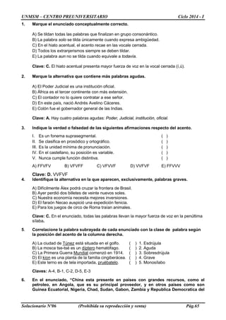 UNMSM – CENTRO PREUNIVERSITARIO Ciclo 2014 - I
Solucionario Nº06 (Prohibida su reproducción y venta) Pág.65
1. Marque el enunciado conceptualmente correcto.
A) Se tildan todas las palabras que finalizan en grupo consonántico.
B) La palabra solo se tilda únicamente cuando expresa ambigüedad.
C) En el hiato acentual, el acento recae en las vocale cerrada.
D) Todos los extranjerismos siempre se deben tildar.
E) La palabra aun no se tilda cuando equivale a todavía.
Clave: C. El hiato acentual presenta mayor fuerza de voz en la vocal cerrada (í,ú).
2. Marque la alternativa que contiene más palabras agudas.
A) El Poder Judicial es una institución oficial.
B) África es el tercer continente con más extensión.
C) El contador no lo quiere contratar a ese señor.
D) En este país, nació Andrés Avelino Cáceres.
E) Colón fue el gobernador general de las Indias.
Clave: A. Hay cuatro palabras agudas: Poder, Judicial, institución, oficial.
3. Indique la verdad o falsedad de las siguientes afirmaciones respecto del acento.
I. Es un fonema suprasegmental. ( )
II. Se clasifica en prosódico y ortográfico. ( )
III. Es la unidad mínima de pronunciación. ( )
IV. En el castellano, su posición es variable. ( )
V. Nunca cumple función distintiva. ( )
A) FFVFV B) VFVFF C) VFVVF D) VVFVF E) FFVVV
Clave: D. VVFVF
4. Identifique la alternativa en la que aparecen, exclusivamente, palabras graves.
A) Difícilmente Álex podrá cruzar la frontera de Brasil.
B) Ayer perdió dos billetes de veinte nuevos soles.
C) Nuestra economía necesita mejores inversiones.
D) El faraón Necao auspició una expedición fenicia.
E) Para los juegos de circo de Roma traían animales.
Clave: C. En el enunciado, todas las palabras llevan la mayor fuerza de voz en la penúltima
sílaba.
5. Correlacione la palabra subrayada de cada enunciado con la clase de palabra según
la posición del acento de la columna derecha.
A) La ciudad de Túnez está situada en el golfo. ( ) 1. Esdrújula
B) La mosca tse-tsé es un díptero hematófago. ( ) 2. Aguda
C) La Primera Guerra Mundial comenzó en 1914. ( ) 3. Sobresdrújula
D) El kion es una planta de la familia cingiberácea. ( ) 4. Grave
E) Este terno es de tela importada, pruébatelo. ( ) 5. Monosílabo
Claves: A-4, B-1, C-2, D-5, E-3
6. En el enunciado, “China esta presente en paises con grandes recursos, como el
petroleo, en Angola, que es su principal proveedor, y en otros paises como son
Guinea Ecuatorial, Nigeria, Chad, Sudan, Gabon, Zambia y Republica Democratica del
 