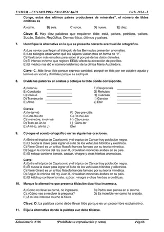 UNMSM – CENTRO PREUNIVERSITARIO Ciclo 2014 - I
Solucionario Nº06 (Prohibida su reproducción y venta) Pág.66
Congo, estos dos ultimos paises productores de minerales”, el número de tildes
omitidas es
A) ocho. B) seis. C) once. D) nueve. E) diez.
Clave: E. Hay diez palabras que requieren tilde: está, países, petróleo, países,
Sudán, Gabón, República, Democrática, últimos y países.
7. Identifique la alternativa en la que se presenta correcta acentuación ortográfica.
A) Los navios que llegan al triángulo de las Bermudas presentan anomalias.
B) Los biólogos observaron qué los pájaros vuelan mas en forma de “V”.
C) Realizaron más estudios para saber el porqué de los datos disímiles.
D) Él intenso invierno que registro EEUU afecto la extracción de petróleo.
E) El médico nos dió el número telefónico de la clínica Maria Auxiliadora.
Clave: C. Más lleva tilde porque expresa cantidad; porqué se tilda por ser palabra aguda y
termina en vocal y disímiles porque es esdrújula.
8. Divida las palabras en sílabas y coloque la tilde donde corresponde.
A) Interviu _______________ F) Despreciais ______________
B) Concluido _______________ G) Rehuiais ______________
C) Insinue _______________ H) Cuacaso ______________
D) Transeunte _______________ I) Ganster ______________
E) Ahito _______________ J) Eter ______________
Claves:
A) In-ter-viú F) Des-pre-ciáis
B) Con-clui-do G) Re-huí-ais
C) In-si-nú-e, in-si-nué H) Cáu-ca-so
D) Tran-se-ún-te I ) Gáns-ter
E) A-hí-to, ahí-tó J) Éter
9. Coloque el acento ortográfico en las siguientes oraciones.
A) Entre el tropico de Capricornio y el tropico de Cancer hay poblacion negra.
B) El busca la clave para lograr el exito de los vehiculos hibridos y electricos.
C) Rene Girard es un critico filosofo frances famoso por su teoria mimetica.
D) Segun la cronica del rey Juan II, circulaban monedas arabes en su pais.
E) El ketcup contiene tomate, azucar, vinagre y otras hierbas aromaticas.
Clave:
A) Entre el trópico de Capricornio y el trópico de Cáncer hay población negra.
B) Él busca la clave para lograr el éxito de los vehículos híbridos y eléctricos.
C) René Girard es un crítico filósofo francés famoso por su teoría mimética.
D) Según la crónica del rey Juan II, circulaban monedas árabes en su país.
E) El kétchup contiene tomate, azúcar, vinagre y otras hierbas aromáticas.
10. Marque la alternativa que presenta tildación diacrítica incorrecta.
A) Como no lleve su carné, no ingresará. B) Pedro solo piensa en sí mismo.
C) ¿Cómo vas a resolver la pregunta? D) Es increíble ver como ha crecido.
E) A mí me interesa mucho la física.
Clave: D. La palabra como debe llevar tilde porque es un pronombre exclamativo.
11. Elija la alternativa donde la palabra aun debe tildarse.
 