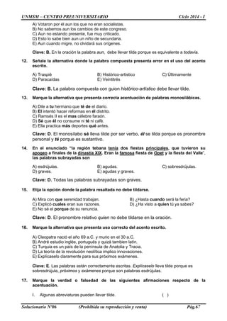 UNMSM – CENTRO PREUNIVERSITARIO Ciclo 2014 - I
Solucionario Nº06 (Prohibida su reproducción y venta) Pág.67
A) Votaron por él aun los que no eran socialistas.
B) No sabemos aun los cambios de este congreso.
C) Aun no estando presente, fue muy criticado.
D) Esto lo sabe bien aun un niño de secundaria.
E) Aun cuando migre, no olvidará sus orígenes.
Clave: B. En la oración la palabra aun, debe llevar tilde porque es equivalente a todavía.
12. Señale la alternativa donde la palabra compuesta presenta error en el uso del acento
escrito.
A) Traspié B) Histórico-artistico C) Últimamente
D) Paracaídas E) Veintitrés
Clave: B. La palabra compuesta con guion histórico-artístico debe llevar tilde.
13. Marque la alternativa que presenta correcta acentuación de palabras monosilábicas.
A) Dile a tu hermano que té de el diario.
B) El intentó hacer reformas en él distrito.
C) Ramsés II es el mas célebre faraón.
D) Sé que él no consume ni té ni café.
E) Ella practica más deportes qué antes.
Clave: D. El monosílabo sé lleva tilde por ser verbo, él se tilda porque es pronombre
personal y té porque es sustantivo.
14. En el enunciado “la región tebana tenía dos fiestas principales, que tuvieron su
apogeo a finales de la dinastía XIX. Eran la famosa fiesta de Opet y la fiesta del Valle”,
las palabras subrayadas son
A) esdrújulas. B) agudas. C) sobresdrújulas.
D) graves. E) agudas y graves.
Clave: D. Todas las palabras subrayadas son graves.
15. Elija la opción donde la palabra resaltada no debe tildarse.
A) Mira con que serenidad trabajan. B) ¿Hasta cuando será la feria?
C) Explicó cuales eran sus razones. D) ¿Ha visto a quien tú ya sabes?
E) No sé el porque de su renuncia.
Clave: D. El pronombre relativo quien no debe tildarse en la oración.
16. Marque la alternativa que presenta uso correcto del acento escrito.
A) Cleopatra nació el año 69 a.C. y murio en el 30 a.C.
B) André estudio inglés, portugués y quizá tambien latín.
C) Turquia es un país de la península de Anatolia y Tracia.
D) La teoría de la revolución neolítica implico innovaciones.
E) Explícaselo claramente para sus próximos exámenes.
Clave: E. Las palabras están correctamente escritas. Explícaselo lleva tilde porque es
sobresdrújula, próximos y exámenes porque son palabras esdrújulas.
17. Marque la verdad o falsedad de las siguientes afirmaciones respecto de la
acentuación.
I. Algunas abreviaturas pueden llevar tilde. ( )
 