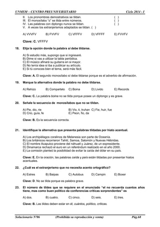 UNMSM – CENTRO PREUNIVERSITARIO Ciclo 2014 - I
Solucionario Nº06 (Prohibida su reproducción y venta) Pág.68
II. Los pronombres demostrativos se tildan. ( )
III. El monosílabo “o” se tilda entre números. ( )
IV. Las palabras con diptongo nunca se tildan. ( )
V. A veces los extranjerismos adaptados se tildan. ( )
A) VVVFV B) FVVFV C) VFFFV D) VFFFF E) FVVFV
Clave: C. VFFFV
18. Elija la opción donde la palabra si debe tildarse.
A) Si estudio más, supongo que si ingresaré.
B) Dime si vas a utilizar la tabla periódica.
C) El músico afinará su guitarra en si mayor.
D) No tenía idea si iba a publicar su artículo.
E) Si tú conoces bien el tema, será más fácil.
Clave: A. El segundo monosílabo sí debe tildarse porque es el adverbio de afirmación.
19. Marque la alternativa donde la palabra no debe tildarse.
A) Rehizo B) Compartelo C) Boina D) Livido E) Records
Clave: C. La palabra boina no se tilda porque posee un diptongo y es grave.
20. Señale la secuencia de monosílabos que no se tildan.
A) Pie, dio, rie B) Vio, ti, truhan C) Fie, huir, fue
D) Crio, guía, fe E) Peon, fio, da
Clave: B. Es la secuencia correcta.
21. Identifique la alternativa que presenta palabras tildadas por hiato acentual.
A) Los archipiélagos coralinos de Melanesia son parte de Oceanía.
B) Los británicos recorrieron Tahití, Samoa, Salomón y Nuevas Hébridas.
C) El nombre Acapulco proviene del náhuatl y Juárez, de un expresidente.
D) Dinamarca rechazó el euro en un referéndum realizado en el año 2000.
E) La comisión planteó la posibilidad de evitar la caída del dólar en su país.
Clave: E. En la oración, las palabras caída y país están tildadas por presentar hiatos
acentuales.
22. ¿Cuál es el extranjerismo que no necesita acento ortográfico?
A) Estres B) Baipas C) Autobus D) Campin E) Boxer
Clave: D. No se tilda porque es palabra grave.
23. El número de tildes que se requiere en el enunciado “el no recuerda cuantos años
tiene, mas como buen politico da conferencias criticas sorprendentes” es
A) dos. B) cuatro. C) cinco. D) seis. E) tres.
Clave: B. Las tildes deben estar en él, cuántos, político, críticas.
 
