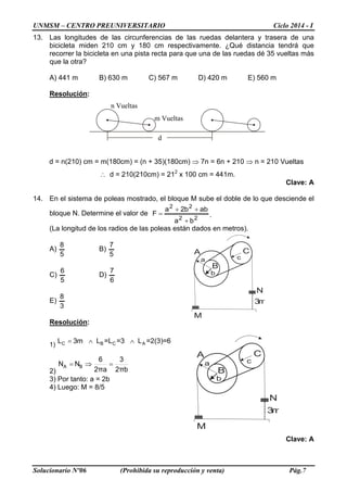 UNMSM – CENTRO PREUNIVERSITARIO Ciclo 2014 - I
Solucionario Nº06 (Prohibida su reproducción y venta) Pág.7
13. Las longitudes de las circunferencias de las ruedas delantera y trasera de una
bicicleta miden 210 cm y 180 cm respectivamente. ¿Qué distancia tendrá que
recorrer la bicicleta en una pista recta para que una de las ruedas dé 35 vueltas más
que la otra?
A) 441 m B) 630 m C) 567 m D) 420 m E) 560 m
Resolución:
d = n(210) cm = m(180cm) = (n + 35)(180cm) ⇒ 7n = 6n + 210 ⇒ n = 210 Vueltas
∴ d = 210(210cm) = 212
x 100 cm = 441m.
Clave: A
14. En el sistema de poleas mostrado, el bloque M sube el doble de lo que desciende el
bloque N. Determine el valor de
22
22
ba
abb2a
F
+
++
= .
(La longitud de los radios de las poleas están dados en metros).
A)
5
8
B)
5
7
C)
5
6
D)
6
7
E)
3
8
Resolución:
1)
=∧ ∧C B C AL 3m L =L =3 L =2(3)=6
2)
= ⇒ =A B
6 3
N N
2πa 2πb
3) Por tanto: a = 2b
4) Luego: M = 8/5
Clave: A
3m
M
N
A
B
C
a c
b
n Vueltas
m Vueltas
d
3m
M
N
A
B
C
a c
b
 