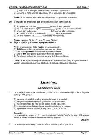 UNMSM – CENTRO PREUNIVERSITARIO Ciclo 2014 - I
Solucionario Nº06 (Prohibida su reproducción y venta) Pág.70
D) ¿Quién sino tú siempre has cambiado el número de celular?
E) Avísame si no te animas a participar en el Congreso de Lingüística.
Clave: C. La palabra sino debe escribirse junta porque es un sustantivo.
29. Complete las oraciones con sino o si no según corresponda.
A) No quiere ver noticias, ____________ver una buena película.
B) No solo habla bien el inglés, ____________ que lo escribe correctamente.
C) Álvaro aún no tiene un ____________ definido, su vida es incierta.
D) No bajará el dolor ni la inflamación _______ toma algún jarabe.
E) En esta ocasión, su _______ se muestra muy adverso.
Claves: A) sino, B) sino, C) sino D) si no, E) sino.
30. Elija la opción que muestra propiedad léxica.
A) Un cirujano jamás debe hesitar en una operación.
B) Dejé la computadora encendida por salir tan rápido.
C) Flor olvidó poner el apóstrofo en algunas palabras.
D) Ella le dirá a su padre que no cuestione su decisión.
E) Para hacer su tesis de maestría se prevé de buenos libros.
Clave: A. Es apropiada la palabra hesitar en ese enunciado porque significa dudar o
vacilar. Las otras alternativas: B) olvidé, C) colocar, D) pedirá, D) provee
Literatura
EJERCICIOS DE CLASE
1. La novela picaresca se caracteriza por ser un documento sociológico de la España
del siglo XVI, porque
A) presenta cómo el pícaro logra reinsertarse en la sociedad.
B) refleja la decadencia política y social de las clases altas.
C) muestra el modo de vida de las clases media y popular.
D) evidencia los conflictos éticos y morales del clero y la realeza.
E) representa cómo el antihéroe mejora su condición social.
Solución:
La novela picaresca es un documento sociológico de la España del siglo XVI porque
refleja el modo de vida de las clases media y popular.
Clave: C
2. La novela picaresca logra crear un efecto “autobiográfico” gracias al
 