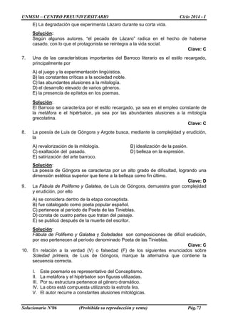 UNMSM – CENTRO PREUNIVERSITARIO Ciclo 2014 - I
Solucionario Nº06 (Prohibida su reproducción y venta) Pág.72
E) La degradación que experimenta Lázaro durante su corta vida.
Solución:
Según algunos autores, “el pecado de Lázaro” radica en el hecho de haberse
casado, con lo que el protagonista se reintegra a la vida social.
Clave: C
7. Una de las características importantes del Barroco literario es el estilo recargado,
principalmente por
A) el juego y la experimentación lingüística.
B) las constantes críticas a la sociedad noble.
C) las abundantes alusiones a la mitología.
D) el desarrollo elevado de varios géneros.
E) la presencia de epítetos en los poemas.
Solución:
El Barroco se caracteriza por el estilo recargado, ya sea en el empleo constante de
la metáfora e el hipérbaton, ya sea por las abundantes alusiones a la mitología
grecolatina.
Clave: C
8. La poesía de Luis de Góngora y Argote busca, mediante la complejidad y erudición,
la
A) revalorización de la mitología. B) idealización de la pasión.
C) exaltación del pasado. D) belleza en la expresión.
E) satirización del arte barroco.
Solución:
La poesía de Góngora se caracteriza por un alto grado de dificultad, logrando una
dimensión estética superior que tiene a la belleza como fin último.
Clave: D
9. La Fábula de Polifemo y Galatea, de Luis de Góngora, demuestra gran complejidad
y erudición, por ello
A) se considera dentro de la etapa conceptista.
B) fue catalogado como poeta popular español.
C) pertenece al período de Poeta de las Tinieblas.
D) consta de cuatro partes que tratan del paisaje.
E) se publicó después de la muerte del escritor.
Solución:
Fábula de Polifemo y Galatea y Soledades son composiciones de difícil erudición,
por eso pertenecen al período denominado Poeta de las Tinieblas.
Clave: C
10. En relación a la verdad (V) o falsedad (F) de los siguientes enunciados sobre
Soledad primera, de Luis de Góngora, marque la alternativa que contiene la
secuencia correcta.
I. Este poemario es representativo del Conceptismo.
II. La metáfora y el hipérbaton son figuras utilizadas.
III. Por su estructura pertenece al género dramático.
IV. La obra está compuesta utilizando la estrofa lira.
V. El autor recurre a constantes alusiones mitológicas.
 