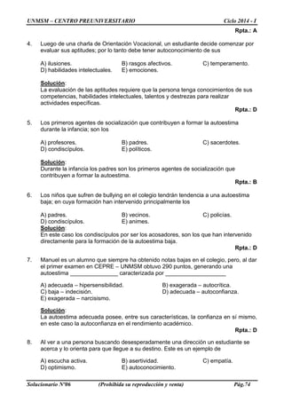 UNMSM – CENTRO PREUNIVERSITARIO Ciclo 2014 - I
Solucionario Nº06 (Prohibida su reproducción y venta) Pág.74
Rpta.: A
4. Luego de una charla de Orientación Vocacional, un estudiante decide comenzar por
evaluar sus aptitudes; por lo tanto debe tener autoconocimiento de sus
A) ilusiones. B) rasgos afectivos. C) temperamento.
D) habilidades intelectuales. E) emociones.
Solución:
La evaluación de las aptitudes requiere que la persona tenga conocimientos de sus
competencias, habilidades intelectuales, talentos y destrezas para realizar
actividades específicas.
Rpta.: D
5. Los primeros agentes de socialización que contribuyen a formar la autoestima
durante la infancia; son los
A) profesores. B) padres. C) sacerdotes.
D) condiscípulos. E) políticos.
Solución:
Durante la infancia los padres son los primeros agentes de socialización que
contribuyen a formar la autoestima.
Rpta.: B
6. Los niños que sufren de bullying en el colegio tendrán tendencia a una autoestima
baja; en cuya formación han intervenido principalmente los
A) padres. B) vecinos. C) policías.
D) condiscípulos. E) animes.
Solución:
En este caso los condiscípulos por ser los acosadores, son los que han intervenido
directamente para la formación de la autoestima baja.
Rpta.: D
7. Manuel es un alumno que siempre ha obtenido notas bajas en el colegio, pero, al dar
el primer examen en CEPRE – UNMSM obtuvo 290 puntos, generando una
autoestima _______________ caracterizada por ___________________
A) adecuada – hipersensibilidad. B) exagerada – autocrítica.
C) baja – indecisión. D) adecuada – autoconfianza.
E) exagerada – narcisismo.
Solución:
La autoestima adecuada posee, entre sus características, la confianza en sí mismo,
en este caso la autoconfianza en el rendimiento académico.
Rpta.: D
8. Al ver a una persona buscando desesperadamente una dirección un estudiante se
acerca y lo orienta para que llegue a su destino. Este es un ejemplo de
A) escucha activa. B) asertividad. C) empatía.
D) optimismo. E) autoconocimiento.
 