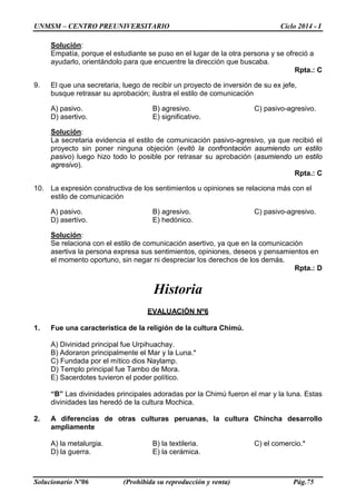 UNMSM – CENTRO PREUNIVERSITARIO Ciclo 2014 - I
Solucionario Nº06 (Prohibida su reproducción y venta) Pág.75
Solución:
Empatía, porque el estudiante se puso en el lugar de la otra persona y se ofreció a
ayudarlo, orientándolo para que encuentre la dirección que buscaba.
Rpta.: C
9. El que una secretaria, luego de recibir un proyecto de inversión de su ex jefe,
busque retrasar su aprobación; ilustra el estilo de comunicación
A) pasivo. B) agresivo. C) pasivo-agresivo.
D) asertivo. E) significativo.
Solución:
La secretaria evidencia el estilo de comunicación pasivo-agresivo, ya que recibió el
proyecto sin poner ninguna objeción (evitó la confrontación asumiendo un estilo
pasivo) luego hizo todo lo posible por retrasar su aprobación (asumiendo un estilo
agresivo).
Rpta.: C
10. La expresión constructiva de los sentimientos u opiniones se relaciona más con el
estilo de comunicación
A) pasivo. B) agresivo. C) pasivo-agresivo.
D) asertivo. E) hedónico.
Solución:
Se relaciona con el estilo de comunicación asertivo, ya que en la comunicación
asertiva la persona expresa sus sentimientos, opiniones, deseos y pensamientos en
el momento oportuno, sin negar ni despreciar los derechos de los demás.
Rpta.: D
Historia
EVALUACIÓN Nº6
1. Fue una característica de la religión de la cultura Chimú.
A) Divinidad principal fue Urpihuachay.
B) Adoraron principalmente el Mar y la Luna.*
C) Fundada por el mítico dios Naylamp.
D) Templo principal fue Tambo de Mora.
E) Sacerdotes tuvieron el poder político.
“B” Las divinidades principales adoradas por la Chimú fueron el mar y la luna. Estas
divinidades las heredó de la cultura Mochica.
2. A diferencias de otras culturas peruanas, la cultura Chincha desarrollo
ampliamente
A) la metalurgia. B) la textileria. C) el comercio.*
D) la guerra. E) la cerámica.
 