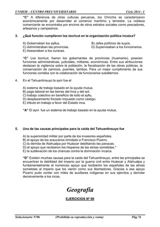 UNMSM – CENTRO PREUNIVERSITARIO Ciclo 2014 - I
Solucionario Nº06 (Prohibida su reproducción y venta) Pág.76
“C” A diferencia de otras culturas peruanas, los Chincha se caracterizaron
económicamente por desarrollar el comercio marítimo y terrestre. La nobleza
comerciante se encontraba por encima de otros estratos sociales como pescadores,
artesanos y campesinos.
3. ¿Qué función cumplieron los tocricut en la organización política incaica?
A) Gobernaban los ayllus. B) Jefes políticos de suyos.
C) Administraban las provincias. D) Supervisaban a los funcionarios.
E) Asesoraban a los curacas.
“C” Los tocricut, fueron los gobernantes de provincias (huamanis), poseían
funciones administrativas, judiciales, militares, económicas. Entre sus atribuciones
destacan la vigilancia sobre la población, la fiscalización de las obras públicas, la
conservación de caminos, puentes, tambos. Para un mejor cumplimiento de sus
funciones contaba con la colaboración de funcionarios subalternos.
4. En el Tahuantinsuyo la ayni fue el
A) sistema de trabajo basado en la ayuda mutua.
B) pago laboral en las tierras del Inca y del sol.
C) trabajo colectivo en beneficio de todo el ayllu.
D) desplazamiento forzado impuesto como castigo.
E) tributo en trabajo a favor del Estado inca.
“A” El ayni fue un sistema de trabajo basado en la ayuda mutua.
5. Una de las causas principales para la caída del Tahuantinsuyo fue
A) la superioridad militar por parte de los invasores españoles.
B) el apoyo de los araucanos brindado a Francisco Pizarro.
C) la derrota de Atahualpa por Huáscar debilitando las panacas.
D) el apoyo que recibieron los hispanos de las etnias sometidas.*
E) la sublevación de los chancas contra la dominación incaica.
“D” Existen muchas causas para la caida del Tahuantinsuyo, entre las principales se
encuentran la debilidad del imperio por la guerra civil entre Huáscar y Atahualpa y
fundamentalmente el númeroso apoyo que recibierón los españoles de las etnias
sometidas al imperio que los vierón como sus libertadores. Gracias a ese apoyo
Pizarro pudo contar con miles de auxiliares indigenas en sus ejercitos y derrotar
decisivamente a los incas.
Geografía
EJERCICIOS Nº 06
 