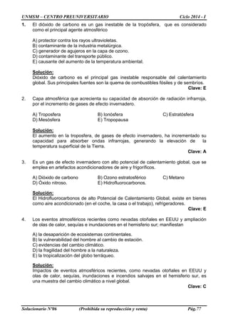 UNMSM – CENTRO PREUNIVERSITARIO Ciclo 2014 - I
Solucionario Nº06 (Prohibida su reproducción y venta) Pág.77
1. El dióxido de carbono es un gas inestable de la tropósfera, que es considerado
como el principal agente atmosférico
A) protector contra los rayos ultravioletas.
B) contaminante de la industria metalúrgica.
C) generador de agujeros en la capa de ozono.
D) contaminante del transporte público.
E) causante del aumento de la temperatura ambiental.
Solución:
Dióxido de carbono es el principal gas inestable responsable del calentamiento
global. Sus principales fuentes son la quema de combustibles fósiles y de sembríos.
Clave: E
2. Capa atmosférica que acrecienta su capacidad de absorción de radiación infrarroja,
por el incremento de gases de efecto invernadero.
A) Troposfera B) Ionósfera C) Estratósfera
D) Mesósfera E) Tropopausa
Solución:
El aumento en la troposfera, de gases de efecto invernadero, ha incrementado su
capacidad para absorber ondas infrarrojas, generando la elevación de la
temperatura superficial de la Tierra.
Clave: A
3. Es un gas de efecto invernadero con alto potencial de calentamiento global, que se
emplea en artefactos acondicionadores de aire y frigoríficos.
A) Dióxido de carbono B) Ozono estratosférico C) Metano
D) Óxido nitroso. E) Hidrofluorocarbonos.
Solución:
El Hidrofluorocarbonos de alto Potencial de Calentamiento Global, existe en bienes
como aire acondicionado (en el coche, la casa o el trabajo), refrigeradores.
Clave: E
4. Los eventos atmosféricos recientes como nevadas otoñales en EEUU y ampliación
de olas de calor, sequías e inundaciones en el hemisferio sur; manifiestan
A) la desaparición de ecosistemas continentales.
B) la vulnerabilidad del hombre al cambio de estación.
C) evidencias del cambio climático.
D) la fragilidad del hombre a la naturaleza.
E) la tropicalización del globo terráqueo.
Solución:
Impactos de eventos atmosféricos recientes, como nevadas otoñales en EEUU y
olas de calor, sequías, inundaciones e incendios salvajes en el hemisferio sur, es
una muestra del cambio climático a nivel global.
Clave: C
 