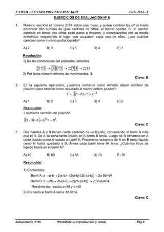 UNMSM – CENTRO PREUNIVERSITARIO Ciclo 2014 - I
Solucionario Nº06 (Prohibida su reproducción y venta) Pág.8
EJERCICIOS DE EVALUACIÓN Nº 6
1. Mariano escribió el número 2174 sobre una mesa, y quiere cambiar las cifras hasta
encontrar otro número de igual cantidad de cifras, el menor posible. Si un cambio
consiste en tomar dos cifras sean pares o impares, y reemplazarlos por su media
aritmética, respetando el lugar que ocupaban cada una de ellas, ¿con cuántos
cambios como mínimo podrá lograrlo?
A) 2 B) 3 C) 5 D) 4 E) 1
Resolución:
1) De las condiciones del problema, tenemos
217 4 3 17 3 22 7 3 2255→ → →
2) Por tanto número mínimo de movimientos: 3.
Clave: B
2. En la siguiente operación, ¿cuántos números como mínimo deben cambiar de
posición para obtener como resultado el menor entero posible?
[ ]{ }3
25)81(F ÷×−=
A) 1 B) 2 C) 3 D) 4 E) 5
Resolución:
3 números cambian de posición
( )[ ]{ }5
2831 ÷×− = – 85
.
Clave: C
3. Dos barriles A y B tienen cierta cantidad de un líquido, conteniendo el barril A más
que el B. De A se echa tanto líquido en B como B tenía. Luego de B echamos en A
tanto líquido como le quedo al barril A. Finalmente echamos de A en B tanto líquido
como le había quedado a B. Ahora cada barril tiene 64 litros. ¿Cuántos litros de
líquido había en el barril A?
A) 40 B) 60 C) 88 D) 74 E) 76
Resolución:
1) Contenidos:
Barril A: a→a-b→2(a-b)→2(a-b)-(2b-(a-b))→3a-5b=64
Barril B: b→2b→2b-(a-b)→2(2b-(a-b)) →2(3b-a)=64
Resolviendo, resulta a=88 y b=40
2) Por tanto el barril A tenía: 88 litros.
Clave: C
 