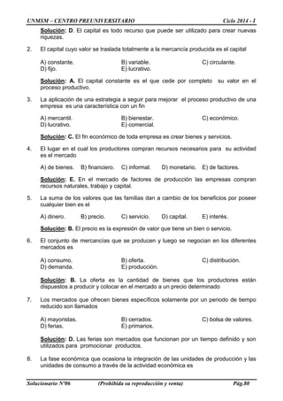 UNMSM – CENTRO PREUNIVERSITARIO Ciclo 2014 - I
Solucionario Nº06 (Prohibida su reproducción y venta) Pág.80
Solución: D. El capital es todo recurso que puede ser utilizado para crear nuevas
riquezas.
2. El capital cuyo valor se traslada totalmente a la mercancía producida es el capital
A) constante. B) variable. C) circulante.
D) fijo. E) lucrativo.
Solución: A. El capital constante es el que cede por completo su valor en el
proceso productivo.
3. La aplicación de una estrategia a seguir para mejorar el proceso productivo de una
empresa es una característica con un fin
A) mercantil. B) bienestar. C) económico.
D) lucrativo. E) comercial.
Solución: C. El fin económico de toda empresa es crear bienes y servicios.
4. El lugar en el cual los productores compran recursos necesarios para su actividad
es el mercado
A) de bienes. B) financiero. C) informal. D) monetario. E) de factores.
Solución: E. En el mercado de factores de producción las empresas compran
recursos naturales, trabajo y capital.
5. La suma de los valores que las familias dan a cambio de los beneficios por poseer
cualquier bien es el
A) dinero. B) precio. C) servicio. D) capital. E) interés.
Solución: B. El precio es la expresión de valor que tiene un bien o servicio.
6. El conjunto de mercancías que se producen y luego se negocian en los diferentes
mercados es
A) consumo. B) oferta. C) distribución.
D) demanda. E) producción.
Solución: B. La oferta es la cantidad de bienes que los productores están
dispuestos a producir y colocar en el mercado a un precio determinado
7. Los mercados que ofrecen bienes específicos solamente por un periodo de tiempo
reducido son llamados
A) mayoristas. B) cerrados. C) bolsa de valores.
D) ferias. E) primarios.
Solución: D. Las ferias son mercados que funcionan por un tiempo definido y son
utilizados para promocionar productos.
8. La fase económica que ocasiona la integración de las unidades de producción y las
unidades de consumo a través de la actividad económica es
 