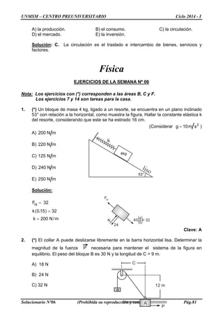 UNMSM – CENTRO PREUNIVERSITARIO Ciclo 2014 - I
Solucionario Nº06 (Prohibida su reproducción y venta) Pág.81
H
F
N
24
4
5
40 = 32
A) la producción. B) el consumo. C) la circulación.
D) el mercado. E) la inversión.
Solución: C. La circulación es el traslado e intercambio de bienes, servicios y
factores.
Física
EJERCICIOS DE LA SEMANA Nº 06
Nota: Los ejercicios con (*) corresponden a las áreas B, C y F.
Los ejercicios 7 y 14 son tareas para la casa.
1. (*) Un bloque de masa 4 kg, ligado a un resorte, se encuentra en un plano inclinado
53° con relación a la horizontal, como muestra la figura. Hallar la constante elástica k
del resorte, considerando que este se ha estirado 16 cm.
(Considerar 2
sm10g = )
A) mN200
B) mN220
C) mN125
D) mN240
E) mN250
Solución:
m/N200k
32)15,0(k
32FH
=
=
=
Clave: A
2. (*) El collar A puede deslizarse libremente en la barra horizontal lisa. Determinar la
magnitud de la fuerza P necesaria para mantener el sistema de la figura en
equilibrio. El peso del bloque B es 30 N y la longitud de C = 9 m.
A) 18 N
B) 24 N
C) 32 N
53°
4kg
A
B
P
12 m
C
B
 