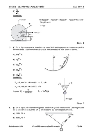 UNMSM – CENTRO PREUNIVERSITARIO Ciclo 2014 - I
Solucionario Nº06 (Prohibida su reproducción y venta) Pág.84
60°
B
A
A
B
C37° 53°
W
30°
H
F
Fsen30°
30°
R/2
Fcos30°
R
30° 30°
FrR
W=30N
E)
3
W
Solución:
°°+°×°=° 30Rsen30cosF30cosR30Fsen30cosRW
Simplificando
F = W
Clave: D
7. (*) En la figura mostrada, la esfera de peso 30 N está apoyada sobre una superficie
cilíndrica lisa. Determinar la fuerza que ejerce el resorte AB sobre la esfera.
A) 30 3 N
B) 5 3 N
C) 10 3 N
D) 20 3 N
E) 15 3 N
Solución:
N310F
30cos2
W
F,Luego
W30cosR30cosFF
RF30Rsen30senFF
rr
ry
rrx
=
°
=
=°+°=Σ
=⇒°=°=Σ
Clave: C
8. (*) En la figura, la esfera homogénea pesa 50 N y está en equilibrio. Las magnitudes
de la tensión en la cuerda BA y en el resorte BC son respectivamente.
A) 20 N , 70 N
B) 30 N , 40 N
 