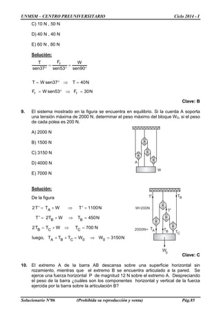 UNMSM – CENTRO PREUNIVERSITARIO Ciclo 2014 - I
Solucionario Nº06 (Prohibida su reproducción y venta) Pág.85
A
W
W0
TA B
C
W=200N
2000N= T
T
T BT
T
C) 10 N , 50 N
D) 40 N , 40 N
E) 60 N , 80 N
Solución:
N30F53senWF
N40T37senWT
90sen
W
53sen
F
37sen
T
rr
r
=⇒°=
=⇒°=
°
=
°
=
°
Clave: B
9. El sistema mostrado en la figura se encuentra en equilibrio. Si la cuerda A soporta
una tensión máxima de 2000 N, determinar el peso máximo del bloque W0, si el peso
de cada polea es 200 N.
A) 2000 N
B) 1500 N
C) 3150 N
D) 4000 N
E) 7000 N
Solución:
De la figura
N3150WWTTT,luego
N700TWTT2
N450TWT2'T
N1100'TWT'T2
00CBA
CCB
BB
A
=⇒=++
=⇒+=
=⇒+=
=⇒+=
Clave: C
10. El extremo A de la barra AB descansa sobre una superficie horizontal sin
rozamiento, mientras que el extremo B se encuentra articulado a la pared. Se
ejerce una fuerza horizontal P de magnitud 12 N sobre el extremo A. Despreciando
el peso de la barra ¿cuáles son los componentes horizontal y vertical de la fuerza
ejercida por la barra sobre la articulación B?
 