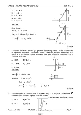 UNMSM – CENTRO PREUNIVERSITARIO Ciclo 2014 - I
Solucionario Nº06 (Prohibida su reproducción y venta) Pág.86
3 m
2,4 m
1,8 m
P
A
B
W
k
3
4
m
P
W
3 m
2,4 m
1,8 m
12N = P
A
B
Fx
Fy
Fr
Fr
A) 12 N ; 16 N
B) 18 N ; 24 N
C) 24 N ; 36 N
D) 36 N ; 48 N
E) 16 N ; 32 N
Solución:
De la figura:
N16FF
4
3
F
0m8,1Fm4,2FM
N12FFP
yyx
yxA
xx
=⇒=
=×−×=Σ
=⇒=
Clave: A
11. Sobre una plataforma circular que gira con rapidez angular de 5 rad/s, se encuentra
en reposo un bloque de 1 kg de masa unido a un resorte, tal como se muestra en la
figura. Si la longitud del resorte en reposo es 0,5 m, determinar la magnitud de la
fuerza de rozamiento.
A) 6,25 N B) 12,50 N
C) 14,40 N D) 7,20 N
E) 20,50 N
Solución:
N25,6f
4
3
51f
4
1
50
rmfxk
rmff,Además
m25,0m5,0m
4
3
x
r
2
r
2
r
2
rr
=××=+×
ω=+∆
ω=+
=−=∆
Clave: A
12. Para el sistema de poleas que se muestra en la figura la magnitud de la fuerza P
necesaria para sostener el peso W = 800 N será:
(Despreciar el peso de las poleas)
A) 800 N B) 600 N
C) 400 N D) 200 N
 