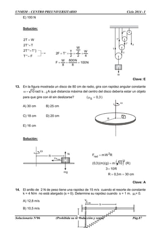UNMSM – CENTRO PREUNIVERSITARIO Ciclo 2014 - I
Solucionario Nº06 (Prohibida su reproducción y venta) Pág.87
s
1 m
v0
R
N100
8
N800
8
W
F
4
W
2
2
W
2
T
'TF2
===
====
T
F
W
T
T
T
T
ω
R
Femax
N
mg
E) 100 N
Solución:
F''T
}'T''T2
T'T2
WT2
=
=
=
=
Clave: E
13. En la figura mostrada un disco de 80 cm de radio, gira con rapidez angular constante
s/rad10=ω . ¿A qué distancia máxima del centro del disco debería estar un objeto
para que gire con él sin deslizarse? ( 3,0S
=µ )
A) 30 cm B) 25 cm
C) 18 cm D) 20 cm
E) 16 cm
Solución:
( )
cm30m3,0R
R103
)R(10m)g()m()3,0(
RWmF
2
2
rad
==
=
=
=
Clave: A
14. El anillo de 2 N de peso tiene una rapidez de 15 m/s cuando el resorte de constante
k = 4 N/m no está alargado (s = 0). Determine su rapidez cuando s = 1 m. μc= 0.
A) 12,8 m/s
B) 10,5 m/s
 