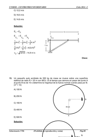 UNMSM – CENTRO PREUNIVERSITARIO Ciclo 2014 - I
Solucionario Nº06 (Prohibida su reproducción y venta) Pág.88
1 m
v1
1 2
s
C) 12,2 m/s
D) 18,5 m/s
E) 14,6 m/s
Solución:
s/m8,146,221v
)41,0(4v
5
1
)15(
5
1
xk
2
1
vm
2
1
vm
2
1
EEE
EE
2
22
2
2
22
2
2
1
PCC
21
221
==
+=
∆+=
+=
=
Clave:
15. Un pequeño auto acróbata de 500 kg de masa se mueve sobre una superficie
esférica de radio R = 20 m con MCU. Si el tiempo que demora en pasar del punto A
al punto B es de 10 s determine la magnitud de la fuerza normal cuando pasa por B.
(π2
= 10)
A) 100 N
B) 250 N
C) 160 N
D) 400 N
E) 500 N
Solución:
B
R=20
A
N
 