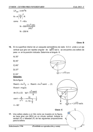 UNMSM – CENTRO PREUNIVERSITARIO Ciclo 2014 - I
Solucionario Nº06 (Prohibida su reproducción y venta) Pág.89
N250N
)40(
)20()4(
500N
s40Tcomo
R
T
2
mN
RWmF
2
2
2
2
rad
=
π
=
=





 π
=
=∑
Clave: B
16. En la superficie interior de un casquete semiesférico de radio 0,5 m unido a un eje
vertical que gira con rapidez angular de s/rad102 se encuentra una esfera de
peso w en la posición indicada. Determine el ángulo θ.
A) 30°
B) 45°
C) 60°
D) 37°
E) 53°
Solución:
De la figura
°=θ
=
××
=
ω
=θ
θω
=θ
=θ
θω=θ⇒ω=θ
60
2
1
2
1
104
10
r
g
cos
g
senr
tg)2(y)1(de
)2(gmcosR
)1(...senrmRsenrmRsen
2
2
2
0
2
Clave: C
17. Una esfera atada a un hilo como se muestra en la figura,
se hace girar con MCU en un círculo vertical. Indique la
verdad (V) o falsedad (F) de las siguientes proposiciones
para la esfera:
A
B
C
 