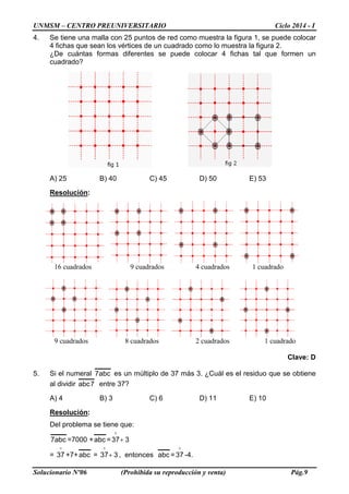UNMSM – CENTRO PREUNIVERSITARIO Ciclo 2014 - I
Solucionario Nº06 (Prohibida su reproducción y venta) Pág.9
4. Se tiene una malla con 25 puntos de red como muestra la figura 1, se puede colocar
4 fichas que sean los vértices de un cuadrado como lo muestra la figura 2.
¿De cuántas formas diferentes se puede colocar 4 fichas tal que formen un
cuadrado?
A) 25 B) 40 C) 45 D) 50 E) 53
Resolución:
16 cuadrados 9 cuadrados 4 cuadrados 1 cuadrado
9 cuadrados 8 cuadrados 2 cuadrados 1 cuadrado
Clave: D
5. Si el numeral abc7 es un múltiplo de 37 más 3. ¿Cuál es el residuo que se obtiene
al dividir 7abc entre 37?
A) 4 B) 3 C) 6 D) 11 E) 10
Resolución:
Del problema se tiene que:
abc7 =7000 +abc = 337+

=

37 +7+abc = 337+

, entonces abc =

37 -4.
 