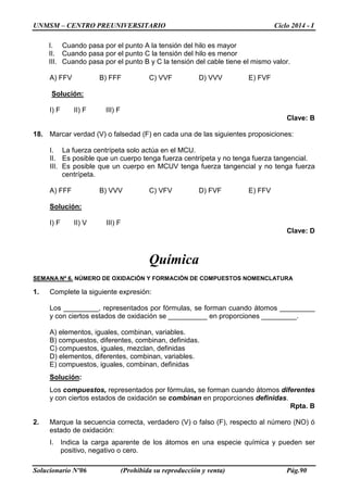 UNMSM – CENTRO PREUNIVERSITARIO Ciclo 2014 - I
Solucionario Nº06 (Prohibida su reproducción y venta) Pág.90
I. Cuando pasa por el punto A la tensión del hilo es mayor
II. Cuando pasa por el punto C la tensión del hilo es menor
III. Cuando pasa por el punto B y C la tensión del cable tiene el mismo valor.
A) FFV B) FFF C) VVF D) VVV E) FVF
Solución:
I) F II) F III) F
Clave: B
18. Marcar verdad (V) o falsedad (F) en cada una de las siguientes proposiciones:
I. La fuerza centrípeta solo actúa en el MCU.
II. Es posible que un cuerpo tenga fuerza centrípeta y no tenga fuerza tangencial.
III. Es posible que un cuerpo en MCUV tenga fuerza tangencial y no tenga fuerza
centrípeta.
A) FFF B) VVV C) VFV D) FVF E) FFV
Solución:
I) F II) V III) F
Clave: D
Química
SEMANA Nº 6. NÚMERO DE OXIDACIÓN Y FORMACIÓN DE COMPUESTOS NOMENCLATURA
1. Complete la siguiente expresión:
Los _________, representados por fórmulas, se forman cuando átomos _________
y con ciertos estados de oxidación se __________ en proporciones _________.
A) elementos, iguales, combinan, variables.
B) compuestos, diferentes, combinan, definidas.
C) compuestos, iguales, mezclan, definidas
D) elementos, diferentes, combinan, variables.
E) compuestos, iguales, combinan, definidas
Solución:
Los compuestos, representados por fórmulas, se forman cuando átomos diferentes
y con ciertos estados de oxidación se combinan en proporciones definidas.
Rpta. B
2. Marque la secuencia correcta, verdadero (V) o falso (F), respecto al número (NO) ó
estado de oxidación:
I. Indica la carga aparente de los átomos en una especie química y pueden ser
positivo, negativo o cero.
 