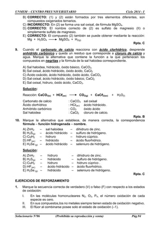 UNMSM – CENTRO PREUNIVERSITARIO Ciclo 2014 - I
Solucionario Nº06 (Prohibida su reproducción y venta) Pág.94
B) CORRECTO: (1) y (2) están formados por tres elementos diferentes, son
compuestos oxigenados ternarios.
C) INCORRECTO: En (2) se forma una sal oxisal, de fórmula MgSO4.
D) CORRECTO: El nombre correcto de (2) es sulfato de magnesio (II) o
simplemente sulfato de magnesio.
E) CORRECTO: El compuesto (2) también se puede obtener mediante la reacción:
Mg + H2SO4 MgSO4 + H2(g)
Rpta. C
9. Cuando el carbonato de calcio reacciona con ácido clorhídrico, desprende
anhídrido carbónico y queda un residuo que corresponde a cloruro de calcio y
agua. Marque la alternativa que contiene la función a la que pertenecen los
compuestos en negritas y la fórmula de la sal haloidea correspondiente.
A) Sal haloidea, hidrácido, óxido básico, CaCO3.
B) Sal oxisal, ácido hidrácido, óxido ácido, CaCl2
C) Ácido oxácido, ácido hidrácido, óxido ácido, CaCO3
D) Sal oxisal, ácido hidrácido, óxido básico, CaCl2.
E) Sal oxisal, hidruro, óxido ácido, CaCO3.
Solución:
Reacción: CaCO3(s) + HCℓ(ac) CO2(g) + CaCℓ2(ac) + H2O(l)
Carbonato de calcio : CaCO3 sal oxisal
Ácido clorhídrico : HCl(ac) ácido hidrácido.
Anhídrido carbónico : CO2 óxido ácido
Sal haloidea : CaCl2 cloruro de calcio.
Rpta. B
10. Marque la alternativa que establece, de manera correcta, la correspondencia
fórmula – función hidrogenada – nombre.
A) ZnH2 – sal haloidea – dihidruro de zinc.
B) H2S(g) – ácido hidrácido – sulfuro de hidrógeno.
C) CuH2 – hidruro – hidruro cúprico.
D) HF(ac) – hidrácido – ácido fluorhidrico.
E) H2Se (g) – ácido hidrácido – seleniuro de hidrógeno.
Solución:
A) ZnH2 – hidruro – dihidruro de zinc.
B) H2S(g) – hidrácido – sulfuro de hidrógeno.
C) CuH2 – hidruro – hidruro cúprico .
D) HF(ac) – ácido hidrácido – ácido fluorhidrico.
E) H2Se (g) – hidrácido – seleniuro de hidrógeno.
Rpta. C
EJERCICIOS DE REFORZAMIENTO
1. Marque la secuencia correcta de verdadero (V) o falso (F) con respecto a los estados
de oxidación:
I. En las moléculas homonucleares N2, O3, P4, el número oxidación de cada
especie es cero.
II. En sus compuestos,los no metales siempre tienen estado de oxidación negativo.
III. El flúor al combinarse posee solo el estado de oxidación (–1).
 