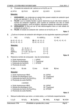 UNMSM – CENTRO PREUNIVERSITARIO Ciclo 2014 - I
Solucionario Nº06 (Prohibida su reproducción y venta) Pág.95
IV. El estado de oxidación del carbono en el H2CO3 es +6.
A) VFVV B) FVVV C) VFVF D) VVFV E) VVVV
Solución:
I VERDADERO. Las moléculas en estado libre poseen estado de oxidación igual
a cero, por ejemplo F2, N2, O2, O3, S8, P4
II. FALSO. Los no metales tienden a ganar electrones es por ello tienen estado o
número de oxidación negativos, pero cuando se combinan con otro no metal
más electronegativo, como el oxígeno, adquieren estados de oxidación positivo.
III. VERDADERO. El flúor por ser el más electronegativo tiene un solo estado de
oxidación el cual es –1.
IV. FALSO. El estado de oxidación del carbono en el H2CO3 es +4.
Rpta. C
2. ¿Cuál es el número de oxidación del nitrógeno en las siguientes especies químicas?
I. NO3
–
II. N2O4 III. Aℓ(NO2)3 IV. NH4
+
A) +5, +3, +3, –3 B) +5, +4, +3, –3 C) +5, +3, +5, +3
D) +5, +5, +5, –3 E) +5, +3, +3, +3
Solución:
NO3
–
X + 3(–2) = –1 X = +5
N2O4 2X + 4(–2) = 0 X = +4
Aℓ(NO2)3 3 + 3 (X + 2(–2)) = 0 X = +3
NH4
–
X + 4 = + 1 X = –3
Rpta. B
3. Relacione nombre de compuesto – tipo de nomenclatura
a. Ácido hipobromoso ( ) IUPAC
b. Dióxido de dihidrógeno ( ) Tradicional
c. Carbonato de hierro(III) ( ) STOCK
d. Perclorato de sodio
A) abc B) cda C) bca D) cbd E) bac
Solución:
a. Ácido hipobromoso HBrO (b) IUPAC
b. Dióxido de dihidrógeno H2O2 (a) Tradicional
c. Carbonato de hierro (III) Fe2(CO3)3 (c) STOCK
d. Perclorato de sodio NaCℓO4
o también:
a. Ácido hipobromoso HBrO (b) IUPAC
b. Dióxido de dihidrógeno H2O2 (d) Tradicional
c. Carbonato de hierro (III) Fe2(CO3)3 (c) STOCK
d. Perclorato de sodio NaCℓO4
Rpta. E
4. Marque la alternativa que reúna un óxido ácido y un hidróxido respectivamente.
I. Li2O II. N2O5 III. Ca(OH)2 IV. HNO3 V. MgO VI. KOH
 