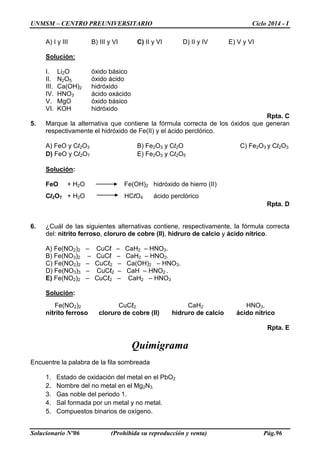UNMSM – CENTRO PREUNIVERSITARIO Ciclo 2014 - I
Solucionario Nº06 (Prohibida su reproducción y venta) Pág.96
A) I y III B) III y VI C) II y VI D) II y IV E) V y VI
Solución:
I. Li2O óxido básico
II. N2O5 óxido ácido
III. Ca(OH)2 hidróxido
IV. HNO3 ácido oxácido
V. MgO óxido básico
VI. KOH hidróxido
Rpta. C
5. Marque la alternativa que contiene la fórmula correcta de los óxidos que generan
respectivamente el hidróxido de Fe(II) y el ácido perclórico.
A) FeO y Cl2O3 B) Fe2O3 y Cl2O C) Fe2O3 y Cl2O3
D) FeO y Cl2O7 E) Fe2O3 y Cl2O5
Solución:
FeO + H2O Fe(OH)2 hidróxido de hierro (II)
Cl2O7 + H2O HClO4 ácido perclórico
Rpta. D
6. ¿Cuál de las siguientes alternativas contiene, respectivamente, la fórmula correcta
del: nitrito ferroso, cloruro de cobre (II), hidruro de calcio y ácido nítrico.
A) Fe(NO2)2 – CuCℓ – CaH2 – HNO3.
B) Fe(NO3)2 – CuCℓ – CaH2 – HNO2.
C) Fe(NO2)2 – CuCℓ2 – Ca(OH)2 – HNO3.
D) Fe(NO3)3 – CuCℓ2 – CaH – HNO2 .
E) Fe(NO2)2 – CuCℓ2 – CaH2 – HNO3
Solución:
Fe(NO2)2 CuCℓ2 CaH2 HNO3.
nitrito ferroso cloruro de cobre (II) hidruro de calcio ácido nítrico
Rpta. E
Quimigrama
Encuentre la palabra de la fila sombreada
1. Estado de oxidación del metal en el PbO2
2. Nombre del no metal en el Mg2N3.
3. Gas noble del periodo 1.
4. Sal formada por un metal y no metal.
5. Compuestos binarios de oxígeno.
 