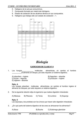 UNMSM – CENTRO PREUNIVERSITARIO Ciclo 2014 - I
Solucionario Nº06 (Prohibida su reproducción y venta) Pág.97
6. Halógeno de la sal que consumimos.
7. Compuesto formado por metal más hidrógeno.
8. Estado de oxidación de los alcalinos térreos en sus compuestos.
9. Halógeno que trabaja sólo con estado de oxidación – 1.
4
5 6 9
1
7
2 3 8
Biología
EJERCICIOS DE CLASE N° 6
1. Los hongos____________ moléculas alimenticias, en cambio el hombre
__________el alimento en bloque, por esto requiere un sistema digestivo.
A) absorben – ingiere B) fagocitan – absorbe
C) licúan – fagocita D) producen – ingiere
E) digieren - absorbe
Rpta. A
Los hongos absorben moléculas alimenticias, en cambio el hombre ingiere el
alimento en bloques, por esto requiere un sistema digestivo.
2. De la siguiente relación elija el organismo que realiza digestión intracelular.
A) Medusa B) Planaria C) Tenia D) Lombriz E) Esponja
Rpta. E
Las esponjas y los protistas son los únicos que hacen sólo digestión intracelular.
3. ¿En qué parte del sistema digestivo de las aves se almacenan los alimentos?
A) Boca B) Buche C) Estómago glandular
 