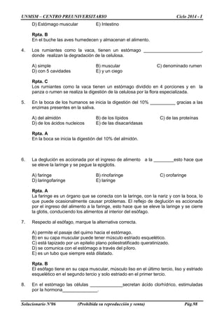 UNMSM – CENTRO PREUNIVERSITARIO Ciclo 2014 - I
Solucionario Nº06 (Prohibida su reproducción y venta) Pág.98
D) Estómago muscular E) Intestino
Rpta. B
En el buche las aves humedecen y almacenan el alimento.
4. Los rumiantes como la vaca, tienen un estómago _______________________,
donde realizan la degradación de la celulosa.
A) simple B) muscular C) denominado rumen
D) con 5 cavidades E) y un ciego
Rpta. C
Los rumiantes como la vaca tienen un estómago dividido en 4 porciones y en la
panza o rumen se realiza la digestión de la celulosa por la flora especializada.
5. En la boca de los humanos se inicia la digestión del 10% __________ gracias a las
enzimas presentes en la saliva.
A) del almidón B) de los lípidos C) de las proteínas
D) de los ácidos nucleicos E) de las disacaridasas
Rpta. A
En la boca se inicia la digestión del 10% del almidón.
6. La deglución es accionada por el ingreso de alimento a la ________esto hace que
se eleve la laringe y se pegue la epiglotis.
A) faringe B) rinofaringe C) orofaringe
D) laringofaringe E) laringe
Rpta. A
La faringe es un órgano que se conecta con la laringe, con la nariz y con la boca, lo
que puede ocasionalmente causar problemas. El reflejo de deglución es accionada
por el ingreso del alimento a la faringe, esto hace que se eleve la laringe y se cierre
la glotis, conduciendo los alimentos al interior del esófago.
7. Respecto al esófago, marque la alternativa correcta.
A) permite el pasaje del quimo hacia el estómago.
B) en su capa muscular puede tener músculo estriado esquelético.
C) está tapizado por un epitelio plano poliestratificado queratinizado.
D) se comunica con el estómago a través del píloro.
E) es un tubo que siempre está dilatado.
Rpta. B
El esófago tiene en su capa muscular, músculo liso en el último tercio, liso y estriado
esquelético en el segundo tercio y solo estriado en el primer tercio.
8. En el estómago las células _____________secretan ácido clorhídrico, estimuladas
por la hormona______________.
 