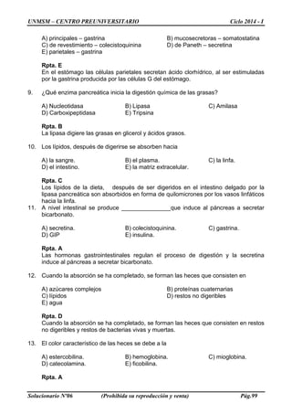 UNMSM – CENTRO PREUNIVERSITARIO Ciclo 2014 - I
Solucionario Nº06 (Prohibida su reproducción y venta) Pág.99
A) principales – gastrina B) mucosecretoras – somatostatina
C) de revestimiento – colecistoquinina D) de Paneth – secretina
E) parietales – gastrina
Rpta. E
En el estómago las células parietales secretan ácido clorhídrico, al ser estimuladas
por la gastrina producida por las células G del estómago.
9. ¿Qué enzima pancreática inicia la digestión química de las grasas?
A) Nucleotidasa B) Lipasa C) Amilasa
D) Carboxipeptidasa E) Tripsina
Rpta. B
La lipasa digiere las grasas en glicerol y ácidos grasos.
10. Los lípidos, después de digerirse se absorben hacia
A) la sangre. B) el plasma. C) la linfa.
D) el intestino. E) la matriz extracelular.
Rpta. C
Los lípidos de la dieta, después de ser digeridos en el intestino delgado por la
lipasa pancreática son absorbidos en forma de quilomicrones por los vasos linfáticos
hacia la linfa.
11. A nivel intestinal se produce _______________que induce al páncreas a secretar
bicarbonato.
A) secretina. B) colecistoquinina. C) gastrina.
D) GIP E) insulina.
Rpta. A
Las hormonas gastrointestinales regulan el proceso de digestión y la secretina
induce al páncreas a secretar bicarbonato.
12. Cuando la absorción se ha completado, se forman las heces que consisten en
A) azúcares complejos B) proteínas cuaternarias
C) lípidos D) restos no digeribles
E) agua
Rpta. D
Cuando la absorción se ha completado, se forman las heces que consisten en restos
no digeribles y restos de bacterias vivas y muertas.
13. El color característico de las heces se debe a la
A) estercobilina. B) hemoglobina. C) mioglobina.
D) catecolamina. E) ficobilina.
Rpta. A
 