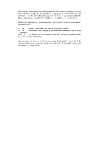 Recordamos la necesidad del acompañamiento efectivo del docente con el grupo que tiene
clase durante el tiempo que los estudiantes se desplazan al comedor, consumen los
alimentos y salen del mismo. Se debe ingresar en este orden ya que Compensar tiene las
porciones listas según Tipo y Gramaje. Agradecemos su colaboración y cumplimiento.
• Se da inicio a la atención de estudiantes de ciclo inicial (Pre jardín, jardín y transición) en el
siguiente horario:
6:15 a.m. Ingreso y recibimiento por parte de las docentes titulares.
9:45 a.m. Actividades lúdicas a cargo de los profesionales contratados por el teatro
“La Baranda”.
11:45 a.m. Las docentes titulares reciben los niños para entregarlos posteriormente a
los padres de familia o acudientes.
• Agradecemos a los docentes de ciencias sociales por la planeación y desarrollo de las
elecciones de personero y contralor escolar; y a los docentes de tecnología e informática
por su apoyo en esta actividad.
 