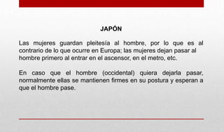JAPÓN
Las mujeres guardan pleitesía al hombre, por lo que es al
contrario de lo que ocurre en Europa; las mujeres dejan pasar al
hombre primero al entrar en el ascensor, en el metro, etc.
En caso que el hombre (occidental) quiera dejarla pasar,
normalmente ellas se mantienen firmes en su postura y esperan a
que el hombre pase.
 