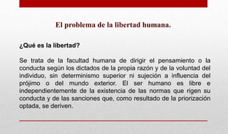 El problema de la libertad humana.
¿Qué es la libertad?
Se trata de la facultad humana de dirigir el pensamiento o la
conducta según los dictados de la propia razón y de la voluntad del
individuo, sin determinismo superior ni sujeción a influencia del
prójimo o del mundo exterior. El ser humano es libre e
independientemente de la existencia de las normas que rigen su
conducta y de las sanciones que, como resultado de la priorización
optada, se deriven.
 