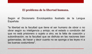El problema de la libertad humana.
Según el Diccionario Enciclopédico Ilustrado de la Lengua
Española:
"la libertad es la facultad que tiene el ser humano de obrar o no
obrar según su inteligencia y antojo; es el estado o condición del
que no está prisionero o sujeto a otro; es la falta de coacción y
subordinación; es la facultad que se disfruta en las naciones bien
gobernadas, de hacer y decir cuanto no se oponga a las leyes ni a
las buenas costumbres".
 