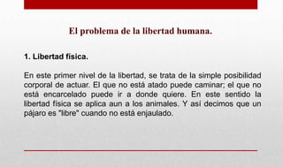 El problema de la libertad humana.
1. Libertad física.
En este primer nivel de la libertad, se trata de la simple posibilidad
corporal de actuar. El que no está atado puede caminar; el que no
está encarcelado puede ir a donde quiere. En este sentido la
libertad física se aplica aun a los animales. Y así decimos que un
pájaro es "libre" cuando no está enjaulado.
 